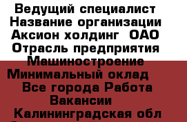 Ведущий специалист › Название организации ­ Аксион-холдинг, ОАО › Отрасль предприятия ­ Машиностроение › Минимальный оклад ­ 1 - Все города Работа » Вакансии   . Калининградская обл.,Светловский городской округ 